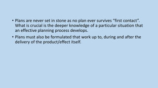 • Plans are never set in stone as no plan ever survives “first contact”.
What is crucial is the deeper knowledge of a particular situation that
an effective planning process develops.
• Plans must also be formulated that work up to, during and after the
delivery of the product/effect itself.
 