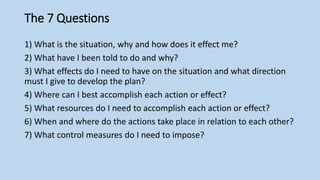 The 7 Questions
1) What is the situation, why and how does it effect me?
2) What have I been told to do and why?
3) What effects do I need to have on the situation and what direction
must I give to develop the plan?
4) Where can I best accomplish each action or effect?
5) What resources do I need to accomplish each action or effect?
6) When and where do the actions take place in relation to each other?
7) What control measures do I need to impose?
 
