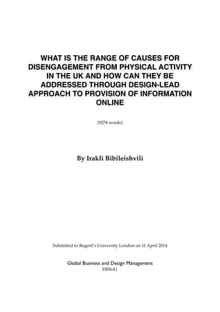 WHAT IS THE RANGE OF CAUSES FOR
DISENGAGEMENT FROM PHYSICAL ACTIVITY
IN THE UK AND HOW CAN THEY BE
ADDRESSED THROUGH DESIGN-LEAD
APPROACH TO PROVISION OF INFORMATION
ONLINE
(9278 words)
By Irakli Bibileishvili
Submitted to Regent’s University London on 11 April 2014
Global Business and Design Management
DIS6A1
 