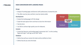 HIGH CONVERSION RATE LANDING PAGES
Design
Design of Landing pages and banners with professional, trustworthy look
The offer must be clear and form must be clearly visible
Development
Create the landing page to fit the design
Code the lead capture form and how to store the information
Test the form
Use SEO to achieve high quality score for Adwords.
Content
Create text (banners and landing page) to generate click´s to the Landing
Page and to get “I will sign up for that” factor
Database
Define how will you receive the leads and be notified on them
Define how do you store the leads
 
