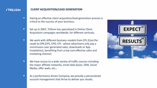  Having an effective client acquisition/lead generation process is
critical to the success of your business;
 Set up in 2007, Trillium has specialized in Online Client
Acquisition campaigns worldwide, for different verticals;
 We work with different business models from CPL (Cost Per
Lead) to CPA (CPS, CPD, CPI - where advertisers only pay a
commission over generated sales, downloads or App
Installation), benefiting from a low cost effective sales and
marketing channel;
 We have access to a wide variety of traffic sources including
the major affiliate networks, email data bases, SEM, Social
Media, offer walls, etc.;
 As a performance driven Company, we provide a personalized
account management that thrive to deliver you results.
CLIENT ACQUISITION/LEAD GENERATION
 