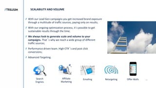 Search
Engines
Affiliate
Marketing
Emailing Retargeting Offer Walls
SCALABILITY AND VOLUME
...
With our Lead Gen campaigns you get increased brand exposure
through a multitude of traffic sources, paying only on results;
With our ongoing optimization process, it´s possible to get
sustainable results through the time;
We always look to generate scale and volume to your
campaigns. That´s why we reach a wide group of different
traffic sources;
Performance driven team. High CTR´s and post click
conversions;
Advanced Targeting.
 