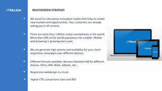 MULTISCREEN STRATEGY
 We assist to a disruptive innovation reality that helps to create
new markets and opportunities. Your customers are already
seeing you in all screens;
 There are more than 1 Billion active smartphones in the world.
More than 20% of the world population has a tablet. Mobile
web browsing is growing every year;
 We can generate high volume and scalability for your client
acquisition campaigns over different devices;
 Different formats available: Banners Standard IAB for different
devices, Html, offer Walls, Adtexts, etc.;
 Responsive webdesign is a must;
 Higher CTR, conversions rates and ROI.
 