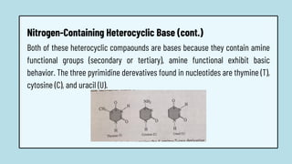 Both of these heterocyclic compaounds are bases because they contain amine
functional groups (secondary or tertiary), amine functional exhibit basic
behavior. The three pyrimidine derevatives found in nucleotides are thymine (T),
cytosine (C), and uracil (U).
Nitrogen-Containing Heterocyclic Base (cont.)
 