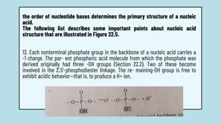 the order of nucleotide bases determines the primary structure of a nucleic
acid.
The following list describes some important points about nucleic acid
structure that are illustrated in Figure 22.5.
13. Each nonterminal phosphate group in the backbone of a nucleic acid carries a
-1 charge. The par- ent phosphoric acid molecule from which the phosphate was
derived originally had three -OH groups (Section 22.2). Two of these become
involved in the 3',5'-phosphodiester linkage. The re- maining-OH group is free to
exhibit acidic behavior—that is, to produce a H+ ion.
 