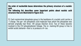 the order of nucleotide bases determines the primary structure of a nucleic
acid.
The following list describes some important points about nucleic acid
structure that are illustrated in Figure 22.5.
13. Each nonterminal phosphate group in the backbone of a nucleic acid carries a
-1 charge. The par- ent phosphoric acid molecule from which the phosphate was
derived originally had three -OH groups (Section 22.2). Two of these become
involved in the 3',5'-phosphodiester linkage. The re- maining-OH group is free to
exhibit acidic behavior—that is, to produce a H+ ion.
 