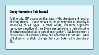1.
Additionally, DNA does more than specify the structure and function
of living things — it also serves as the primary unit of heredity in
organisms of all types. In other words, whenever organisms
reproduce, a portion of their DNA is passed along to their offspring.
This transmission of all or part of an organism's DNA helps ensure a
certain level of continuity from one generation to the next, while
still allowing for slight changes that contribute to the diversity of
life.
Deoxyribonucleic Acid (cont.)
 