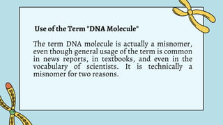 Use of the Term "DNA Molecule"
The term DNA molecule is actually a misnomer,
even though general usage of the term is common
in news reports, in textbooks, and even in the
vocabulary of scientists. It is technically a
misnomer for two reasons.
 