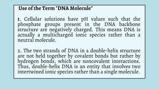 Use of the Term "DNA Molecule"
1. Cellular solutions have pH values such that the
phosphate groups present in the DNA backbone
structure are negatively charged. This means DNA is
actually a multicharged ionic species rather than a
neutral molecule.
2. The two strands of DNA in a double-helix structure
are not held together by covalent bonds but rather by
hydrogen bonds, which are noncovalent interactions.
Thus, double-helix DNA is an entity that involves two
intertwined ionic species rather than a single molecule.
 