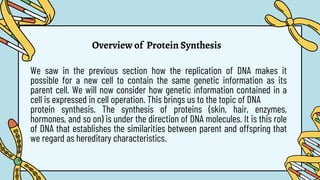 Overview of Protein Synthesis
We saw in the previous section how the replication of DNA makes it
possible for a new cell to contain the same genetic information as its
parent cell. We will now consider how genetic information contained in a
cell is expressed in cell operation. This brings us to the topic of DNA
protein synthesis. The synthesis of proteins (skin, hair, enzymes,
hormones, and so on) is under the direction of DNA molecules. It is this role
of DNA that establishes the similarities between parent and offspring that
we regard as hereditary characteristics.
 