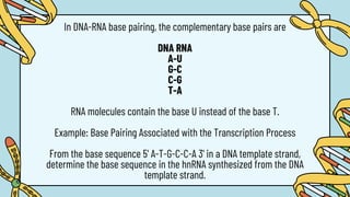In DNA-RNA base pairing, the complementary base pairs are
DNA RNA
A-U
G-C
C-G
T-A
RNA molecules contain the base U instead of the base T.
Example: Base Pairing Associated with the Transcription Process
From the base sequence 5' A-T-G-C-C-A 3' in a DNA template strand,
determine the base sequence in the hnRNA synthesized from the DNA
template strand.
 