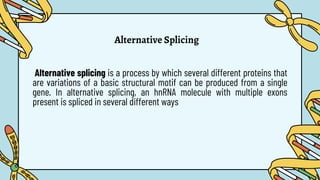 Alternative Splicing
Alternative splicing is a process by which several different proteins that
are variations of a basic structural motif can be produced from a single
gene. In alternative splicing, an hnRNA molecule with multiple exons
present is spliced in several different ways
 