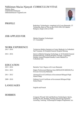 PROFILE
JOB APPLIED FOR
WORK EXPERIENCE
EDUCATION
LANGUAGES
HOBBIES
Ndikintum Macias Njenyoh CURRICULUM VITAE
Molyko, Buea
676930188/678476164
ndikintummacias77@gmail.com
Radiology Technologist, completed at St Louis Bamenda, I.T
Technician, Born at Tiko on the 23/03/1994, Of Catholic
Religion, Single with no Child.
Medical Imaging Technologist
I.T. Consultant
2015 - 2016 Technicien Medico Sanitaire at Centre Medicale La Cathedrale
Sarl Yaounde, St Elizabeth General Hospital Shisong
2012 - 2016 Intern in Medical Imaging Technology at; St Elizabeth General
Hospital Shisong, General Hospital Yaounde, Laquintinie
Douala, General Hospital Douala, Centre Medical La
Cathedrale Sarl.
2015 - 2016 Bachelor Tech. Degree at St Louis Bamenda
2014 - 2015 Higher Professional Diploma from MINSANTE/MINESUP at
St Louis University Bamenda
2011 - 2012 Advanced Level Certificate at Government Bilingual High
School Ndop
2009 - 2010 Ordinary Level Certificate at Government Bilingual High
School Santa
English and French
Computer Wizard: Soft and Hardware Technologist, Sports,
Surfing the Net, Reading, Writing and Solving Equations,
Lecturing, Tutoring, Technological Gadgets Programmer, etc.
 