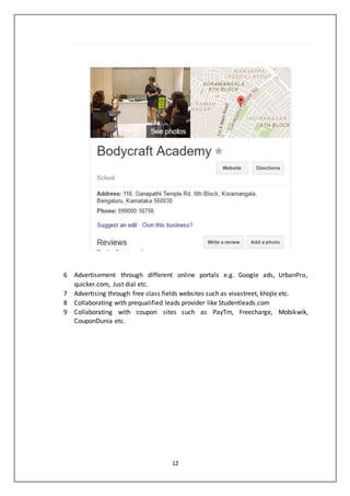 12
6 Advertisement through different online portals e.g. Google ads, UrbanPro,
quicker.com, Just dial etc.
7 Advertising through free class fields websites such as vivastreet, khojle etc.
8 Collaborating with prequalified leads provider like Studentleads.com
9 Collaborating with coupon sites such as PayTm, Freecharge, Mobikwik,
CouponDunia etc.
 