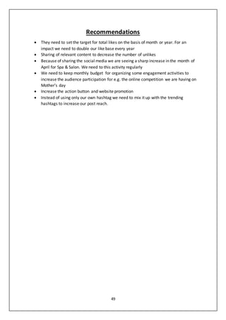 49
Recommendations
 They need to set the target for total likes on the basis of month or year. For an
impact we need to double our like base every year
 Sharing of relevant content to decrease the number of unlikes
 Because of sharing the social media we are seeing a sharp increase in the month of
April for Spa & Salon. We need to this activity regularly
 We need to keep monthly budget for organizing some engagement activities to
increase the audience participation for e.g. the online competition we are having on
Mother’s day
 Increase the action button and website promotion
 Instead of using only our own hashtag we need to mix it up with the trending
hashtags to increase our post reach.
 