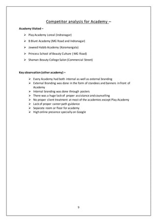 9
Competitor analysis for Academy –
Academy Visited –
 Play Academy Loreal (Indranagar)
 B Blunt Academy (MG Road and Indranagar)
 Jaweed Habib Academy (Koramangala)
 Princess School of Beauty Culture ( MG Road)
 Shaman Beauty College Salon (Commercial Street)
Key observation (other academy) –
 Every Academy had both internal as well as external branding
 External Branding was done in the form of standees and banners in front of
Academy
 Internal branding was done through posters
 There was a huge lack of proper assistance and counselling
 No proper client treatment at most of the academies except Play Academy
 Lack of proper career path guidance
 Separate room or floor for academy
 High online presence specially on Google
 