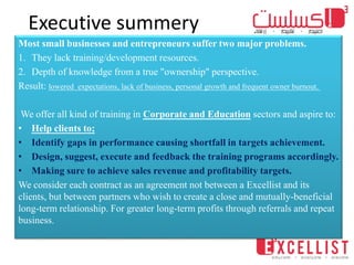 Executive summery
Most small businesses and entrepreneurs suffer two major problems.
1. They lack training/development resources.
2. Depth of knowledge from a true "ownership" perspective.
Result: lowered expectations, lack of business, personal growth and frequent owner burnout.
We offer all kind of training in Corporate and Education sectors and aspire to:
• Help clients to;
• Identify gaps in performance causing shortfall in targets achievement.
• Design, suggest, execute and feedback the training programs accordingly.
• Making sure to achieve sales revenue and profitability targets.
We consider each contract as an agreement not between a Excellist and its
clients, but between partners who wish to create a close and mutually-beneficial
long-term relationship. For greater long-term profits through referrals and repeat
business.
 