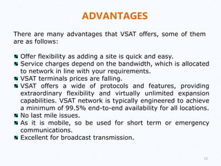 ADVANTAGES
There are many advantages that VSAT offers, some of them
are as follows:
Offer flexibility as adding a site is quick and easy.
Service charges depend on the bandwidth, which is allocated
to network in line with your requirements.
VSAT terminals prices are falling.
VSAT offers a wide of protocols and features, providing
extraordinary flexibility and virtually unlimited expansion
capabilities. VSAT network is typically engineered to achieve
a minimum of 99.5% end-to-end availability for all locations.
No last mile issues.
As it is mobile, so be used for short term or emergency
communications.
Excellent for broadcast transmission.
11
 