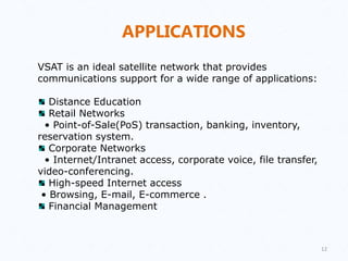 APPLICATIONS
VSAT is an ideal satellite network that provides
communications support for a wide range of applications:
Distance Education
Retail Networks
• Point-of-Sale(PoS) transaction, banking, inventory,
reservation system.
Corporate Networks
• Internet/Intranet access, corporate voice, file transfer,
video-conferencing.
High-speed Internet access
• Browsing, E-mail, E-commerce .
Financial Management
12
 