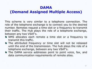 DAMA
(Demand Assigned Multiple Access)
This scheme is very similar to a telephone connection. The
role of the telephone exchange is to connect you to the desired
number. Remotes request a time slot or a frequency to transmit
their traffic. The Hub plays the role of a telephone exchange,
between any two VSAT's.
NMS allocates each remote a time slot or a frequency to
transmit this traffic.
The attributed frequency or time slot will not be released
until the end of the transmission. The hub plays the role of a
telephone exchange, between any two VSAT's.
The DAMA service addresses point to point voice, fax, and
data communication requirements of remote sites.
17
 
