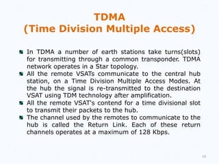 19
TDMA
(Time Division Multiple Access)
In TDMA a number of earth stations take turns(slots)
for transmitting through a common transponder. TDMA
network operates in a Star topology.
All the remote VSATs communicate to the central hub
station, on a Time Division Multiple Access Modes. At
the hub the signal is re-transmitted to the destination
VSAT using TDM technology after amplification.
All the remote VSAT's contend for a time divisional slot
to transmit their packets to the hub.
The channel used by the remotes to communicate to the
hub is called the Return Link. Each of these return
channels operates at a maximum of 128 Kbps.
 