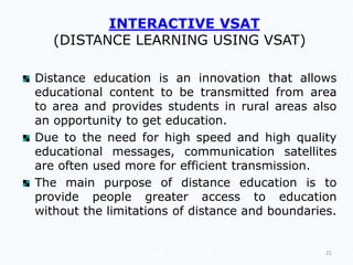 INTERACTIVE VSAT
(DISTANCE LEARNING USING VSAT)
Distance education is an innovation that allows
educational content to be transmitted from area
to area and provides students in rural areas also
an opportunity to get education.
Due to the need for high speed and high quality
educational messages, communication satellites
are often used more for efficient transmission.
The main purpose of distance education is to
provide people greater access to education
without the limitations of distance and boundaries.
21
 