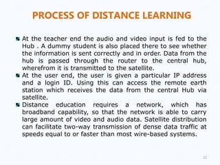 PROCESS OF DISTANCE LEARNING
At the teacher end the audio and video input is fed to the
Hub . A dummy student is also placed there to see whether
the information is sent correctly and in order. Data from the
hub is passed through the router to the central hub,
wherefrom it is transmitted to the satellite.
At the user end, the user is given a particular IP address
and a login ID. Using this can access the remote earth
station which receives the data from the central Hub via
satellite.
Distance education requires a network, which has
broadband capability, so that the network is able to carry
large amount of video and audio data. Satellite distribution
can facilitate two-way transmission of dense data traffic at
speeds equal to or faster than most wire-based systems.
22
 