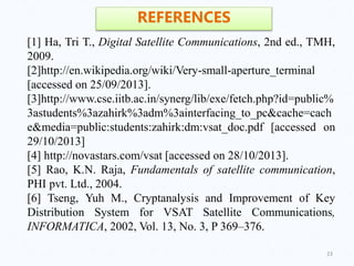 23
REFERENCES
[1] Ha, Tri T., Digital Satellite Communications, 2nd ed., TMH,
2009.
[2]http://en.wikipedia.org/wiki/Very-small-aperture_terminal
[accessed on 25/09/2013].
[3]http://www.cse.iitb.ac.in/synerg/lib/exe/fetch.php?id=public%
3astudents%3azahirk%3adm%3ainterfacing_to_pc&cache=cach
e&media=public:students:zahirk:dm:vsat_doc.pdf [accessed on
29/10/2013]
[4] http://novastars.com/vsat [accessed on 28/10/2013].
[5] Rao, K.N. Raja, Fundamentals of satellite communication,
PHI pvt. Ltd., 2004.
[6] Tseng, Yuh M., Cryptanalysis and Improvement of Key
Distribution System for VSAT Satellite Communications,
INFORMATICA, 2002, Vol. 13, No. 3, P 369–376.
 