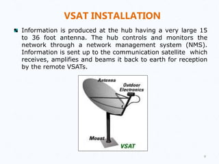 VSAT INSTALLATION
Information is produced at the hub having a very large 15
to 36 foot antenna. The hub controls and monitors the
network through a network management system (NMS).
Information is sent up to the communication satellite which
receives, amplifies and beams it back to earth for reception
by the remote VSATs.
9
 