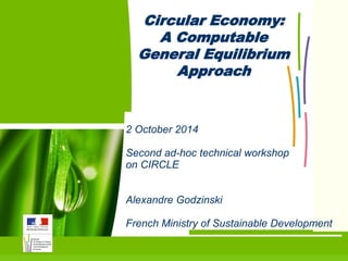 1 
2 October 2014 
Second ad-hoc technical workshop on CIRCLE 
Alexandre Godzinski 
French Ministry of Sustainable Development 
Circular Economy: 
A Computable General Equilibrium Approach  