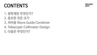 CONTENTS
1. 광학계란 무엇인가?
2. 중요한 것은 크기
3. 저비용 Wave Guide Combiner
4. Telescopic Collimator Design
5. 다음은 무엇인가?
 