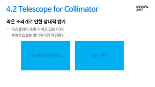 4.2 Telescope for Collimator
작은 조리개로 인한 상대적 밝기
디스플레이의 FOV 필터 렌즈
- 디스플레이 또한 가지고 있는 FOV
- 수치상으로는 떨어지지만 체감은?
 