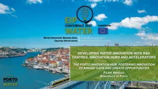 WATER INNOVATION: BRIDGING GAPS,
CREATING OPPORTUNITIES
27 AND 28 SEPTEMBER 2017
ALFÂNDEGA PORTO CONGRESS CENTRE
DEVELOPING WATER INNOVATION WITH R&D
CENTRES, INNOVATION HUBS AND ACCELERATORS
THE PORTO INNOVATION HUB: FOSTERING INNOVATION
TO BRIDGE GAPS AND CREATE OPPORTUNITIES
FILIPE ARAÚJO
MUNICIPALITY OF PORTO
 