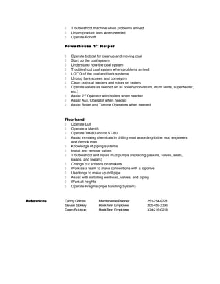  Troubleshoot machine when problems arrived
 Unjam product lines when needed
 Operate Forklift
Powerhouse 1st
Helper
 Operate bobcat for cleanup and moving coal
 Start up the coal system
 Understand how the coal system
 Troubleshoot coal system when problems arrived
 LO/TO of the coal and bark systems
 Unplug bark screws and conveyors
 Clean out coal feeders and rotors on boilers
 Operate valves as needed on all boilers(non-return, drum vents, superheater,
etc.)
 Assist 2nd
Operator with boilers when needed
 Assist Aux. Operator when needed
 Assist Boiler and Turbine Operators when needed
Floorhand
 Operate Lull
 Operate a Manlift
 Operate TM-80 and/or ST-80
 Assist in mixing chemicals in drilling mud according to the mud engineers
and derrick man
 Knowledge of piping systems
 Install and remove valves
 Troubleshoot and repair mud pumps (replacing gaskets, valves, seats,
swabs, and linears)
 Change out screens on shakers
 Work as a team to make connections with a topdrive
 Use tongs to make up drill pipe
 Assist with installing wellhead, valves, and piping
 Work at heights
 Operate Fragma (Pipe handling System)
References Danny Grimes Maintenance Planner 251-754-9721
Steven Stokley RockTenn Employee 205-459-3396
Dawn Robison RockTenn Employee 334-216-0218
 