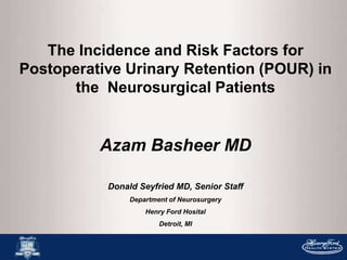 The Incidence and Risk Factors for
Postoperative Urinary Retention (POUR) in
the Neurosurgical Patients
Azam Basheer MD
Donald Seyfried MD, Senior Staff
Department of Neurosurgery
Henry Ford Hosital
Detroit, MI
 