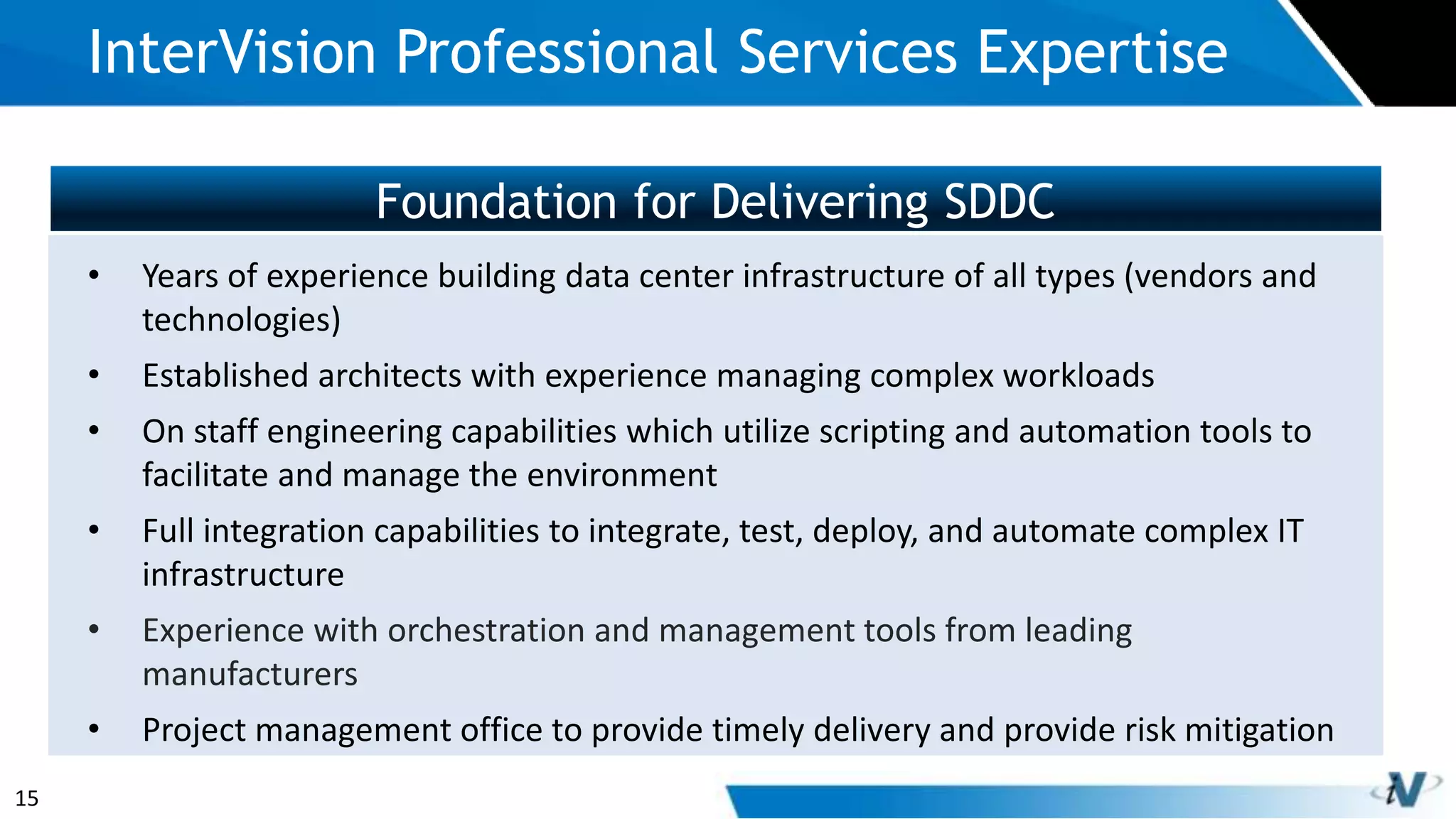 15
Foundation for Delivering SDDC
InterVision Professional Services Expertise
• Years of experience building data center infrastructure of all types (vendors and
technologies)
• Established architects with experience managing complex workloads
• On staff engineering capabilities which utilize scripting and automation tools to
facilitate and manage the environment
• Full integration capabilities to integrate, test, deploy, and automate complex IT
infrastructure
• Experience with orchestration and management tools from leading
manufacturers
• Project management office to provide timely delivery and provide risk mitigation
 