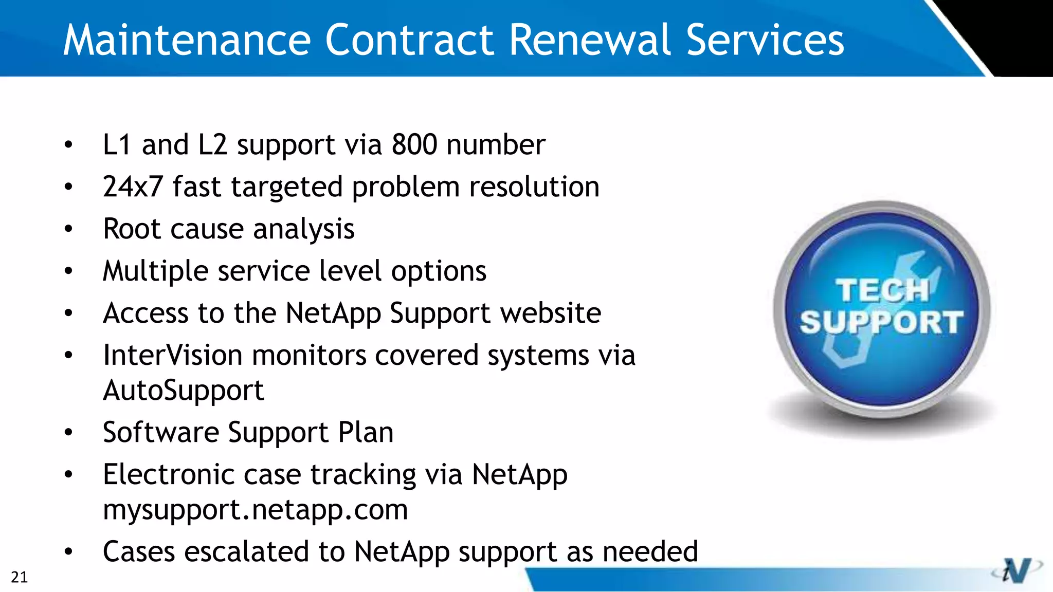21
• L1 and L2 support via 800 number
• 24x7 fast targeted problem resolution
• Root cause analysis
• Multiple service level options
• Access to the NetApp Support website
• InterVision monitors covered systems via
AutoSupport
• Software Support Plan
• Electronic case tracking via NetApp
mysupport.netapp.com
• Cases escalated to NetApp support as needed
Maintenance Contract Renewal Services
 