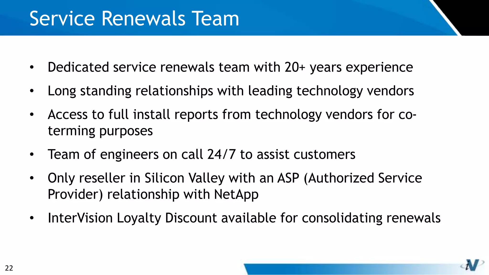 22
• Dedicated service renewals team with 20+ years experience
• Long standing relationships with leading technology vendors
• Access to full install reports from technology vendors for co-
terming purposes
• Team of engineers on call 24/7 to assist customers
• Only reseller in Silicon Valley with an ASP (Authorized Service
Provider) relationship with NetApp
• InterVision Loyalty Discount available for consolidating renewals
Service Renewals Team
 