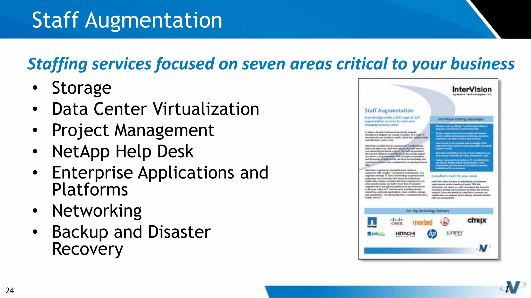 24
• Storage
• Data Center Virtualization
• Project Management
• NetApp Help Desk
• Enterprise Applications and
Platforms
• Networking
• Backup and Disaster
Recovery
Staff Augmentation
Staffing services focused on seven areas critical to your business
 