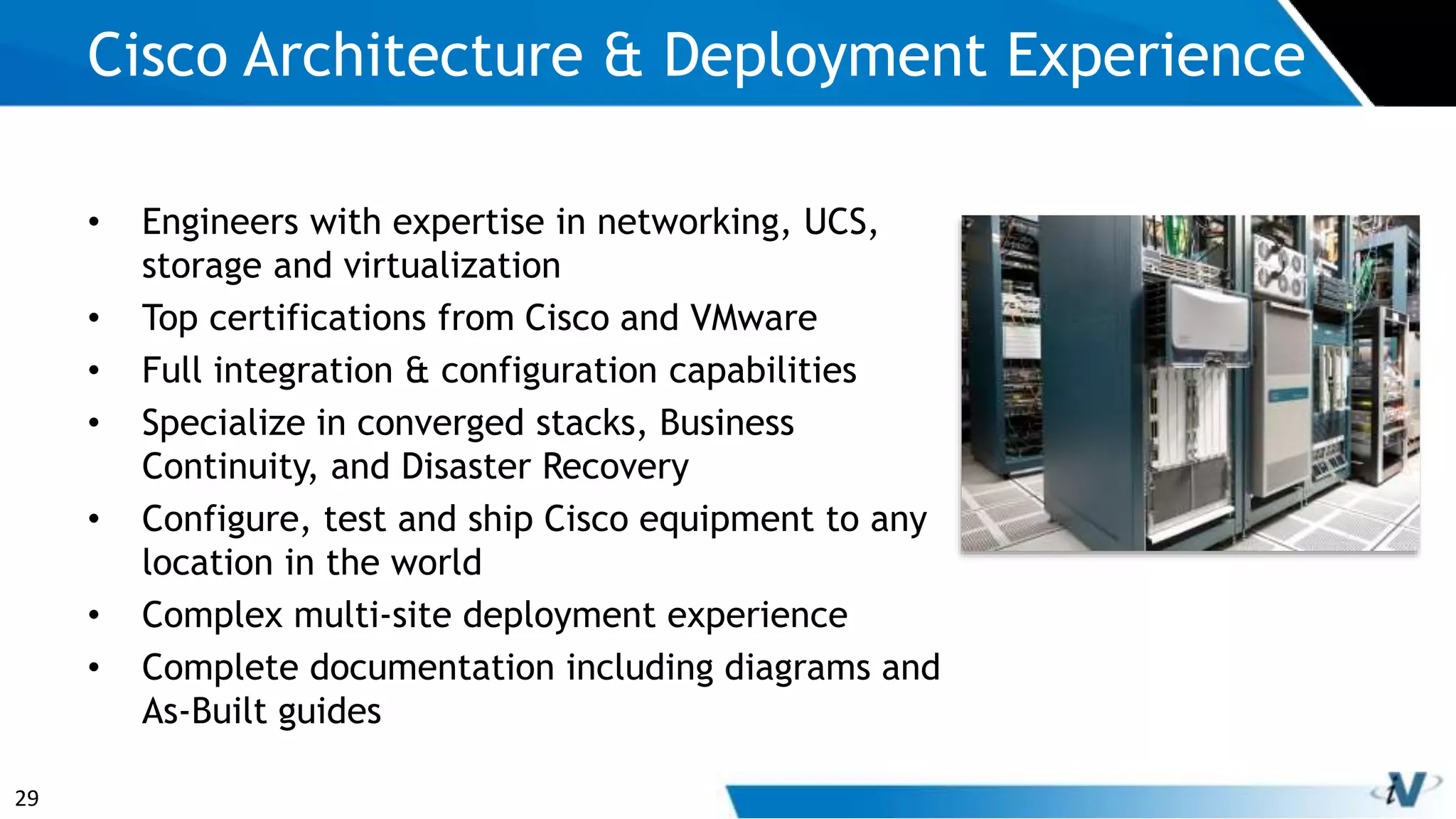 29
• Engineers with expertise in networking, UCS,
storage and virtualization
• Top certifications from Cisco and VMware
• Full integration & configuration capabilities
• Specialize in converged stacks, Business
Continuity, and Disaster Recovery
• Configure, test and ship Cisco equipment to any
location in the world
• Complex multi-site deployment experience
• Complete documentation including diagrams and
As-Built guides
Cisco Architecture & Deployment Experience
 