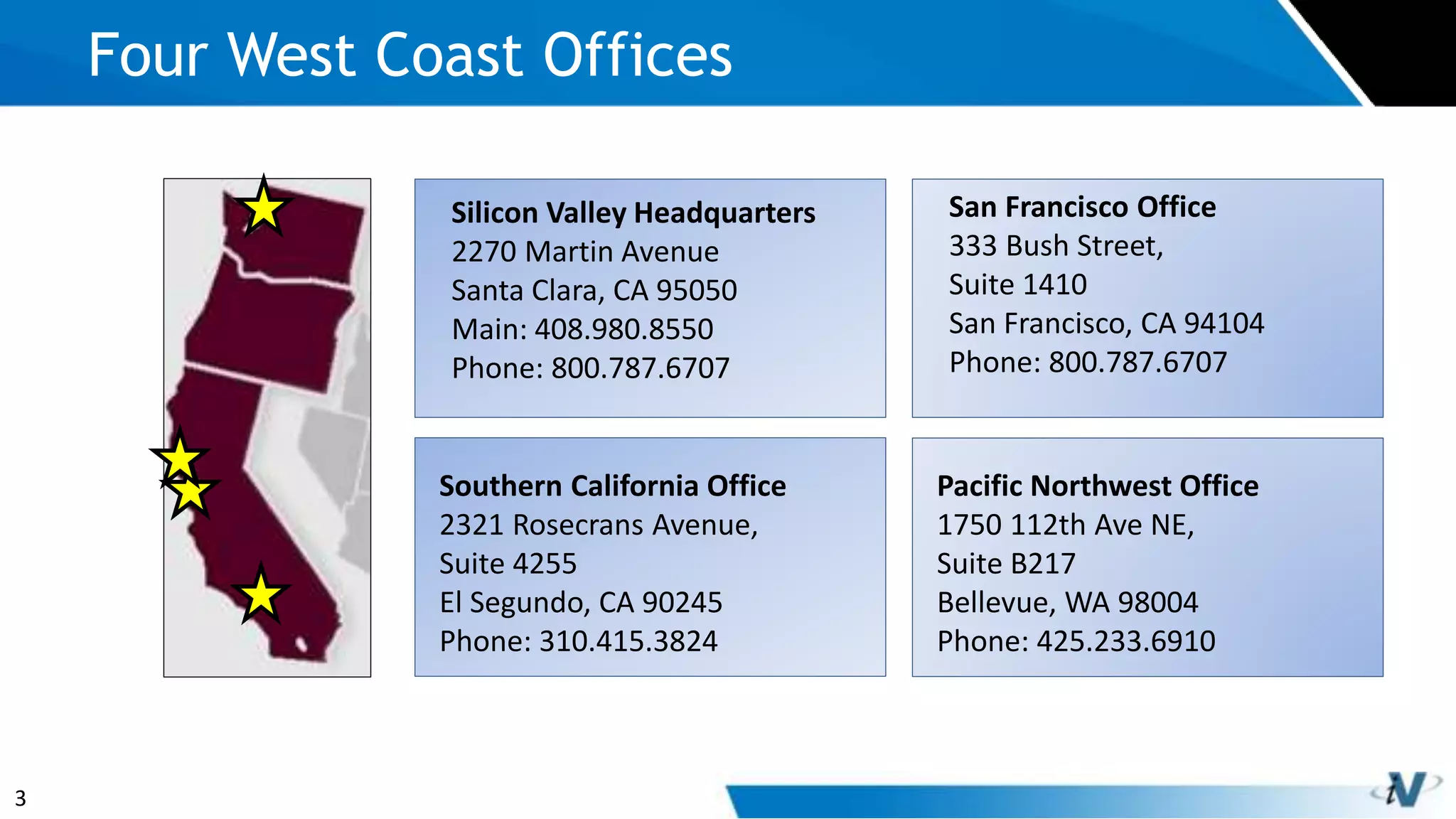 3
Four West Coast Offices
Silicon Valley Headquarters
2270 Martin Avenue
Santa Clara, CA 95050
Main: 408.980.8550
Phone: 800.787.6707
San Francisco Office
333 Bush Street,
Suite 1410
San Francisco, CA 94104
Phone: 800.787.6707
Southern California Office
2321 Rosecrans Avenue,
Suite 4255
El Segundo, CA 90245
Phone: 310.415.3824
Pacific Northwest Office
1750 112th Ave NE,
Suite B217
Bellevue, WA 98004
Phone: 425.233.6910
 