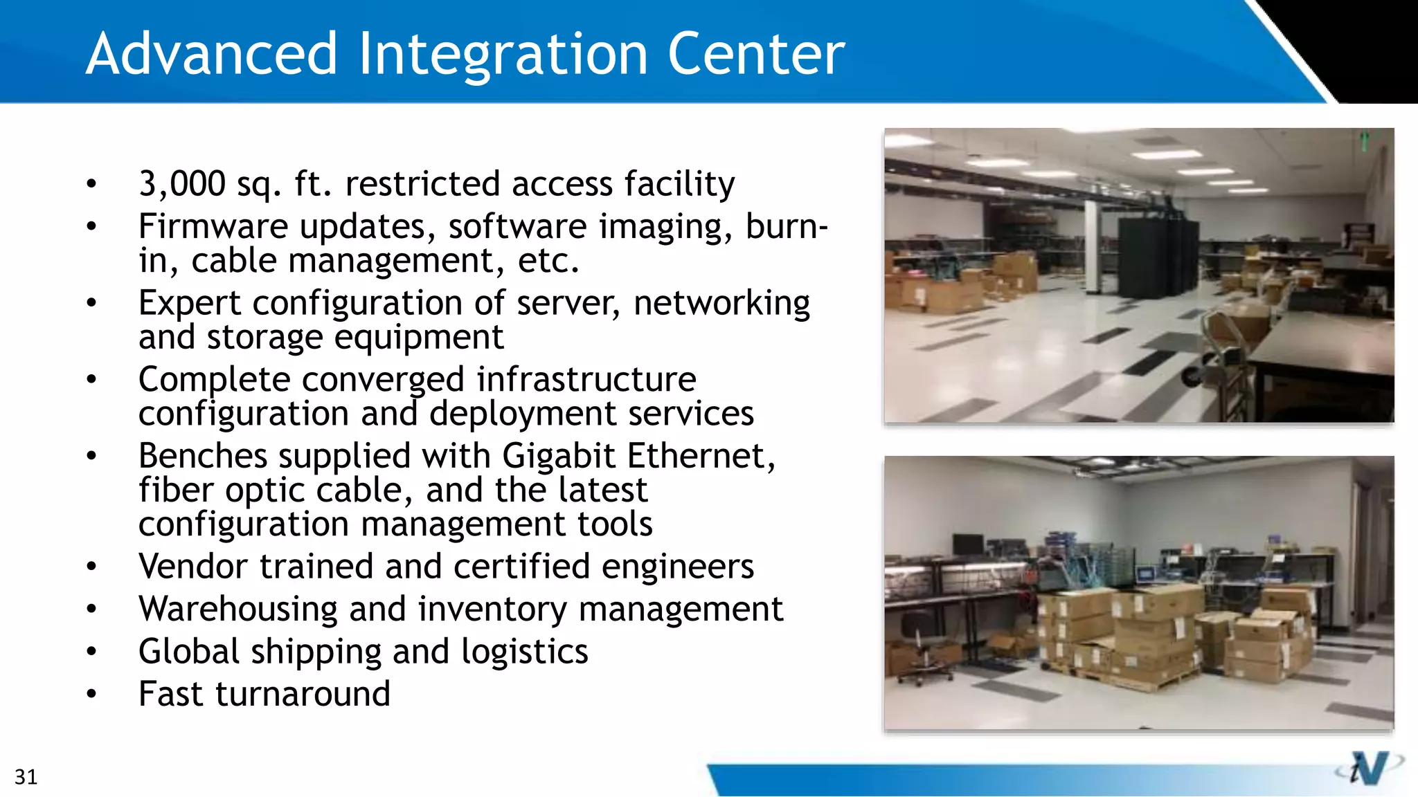 31
• 3,000 sq. ft. restricted access facility
• Firmware updates, software imaging, burn-
in, cable management, etc.
• Expert configuration of server, networking
and storage equipment
• Complete converged infrastructure
configuration and deployment services
• Benches supplied with Gigabit Ethernet,
fiber optic cable, and the latest
configuration management tools
• Vendor trained and certified engineers
• Warehousing and inventory management
• Global shipping and logistics
• Fast turnaround
Advanced Integration Center
 