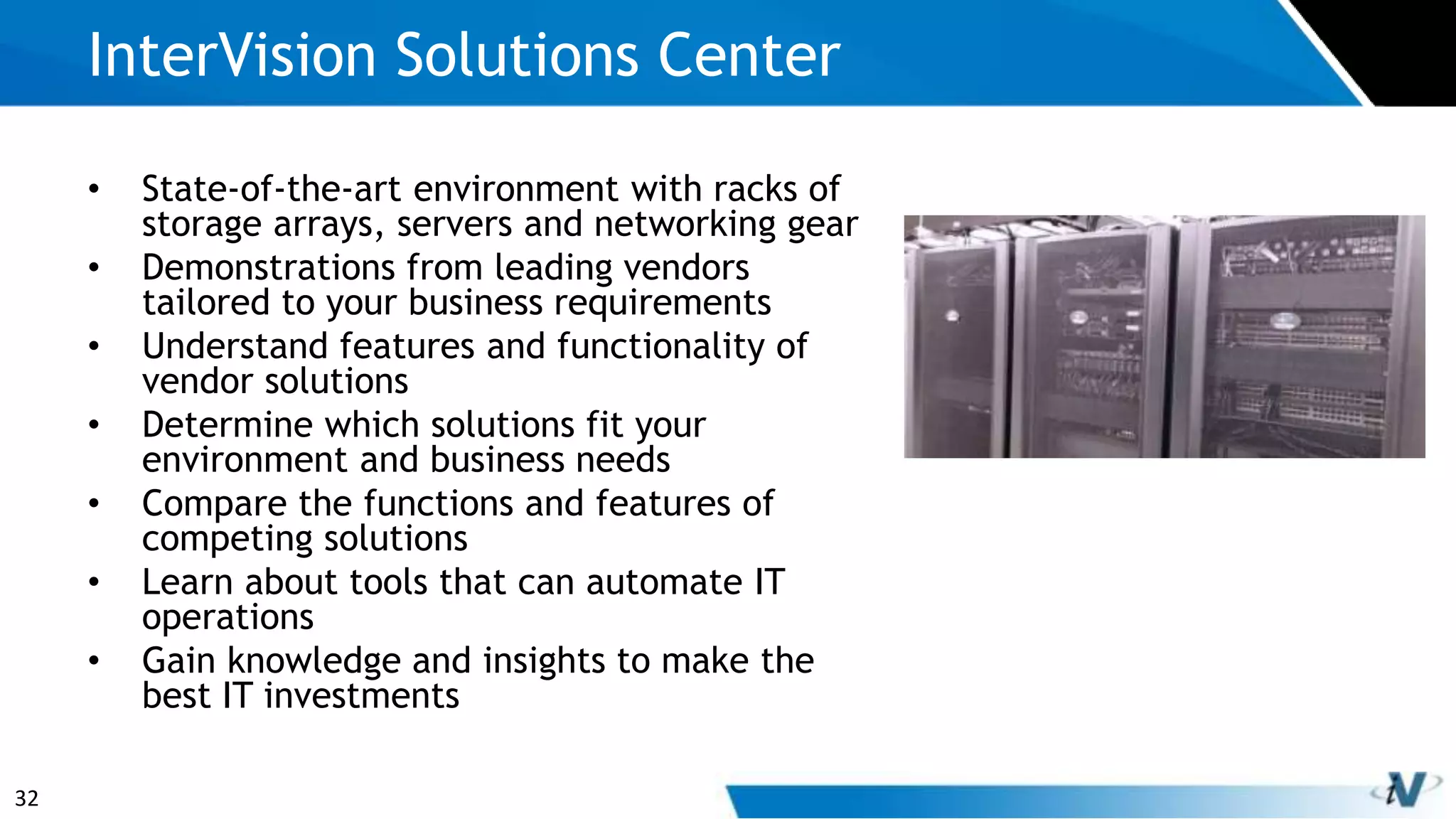32
• State-of-the-art environment with racks of
storage arrays, servers and networking gear
• Demonstrations from leading vendors
tailored to your business requirements
• Understand features and functionality of
vendor solutions
• Determine which solutions fit your
environment and business needs
• Compare the functions and features of
competing solutions
• Learn about tools that can automate IT
operations
• Gain knowledge and insights to make the
best IT investments
InterVision Solutions Center
 