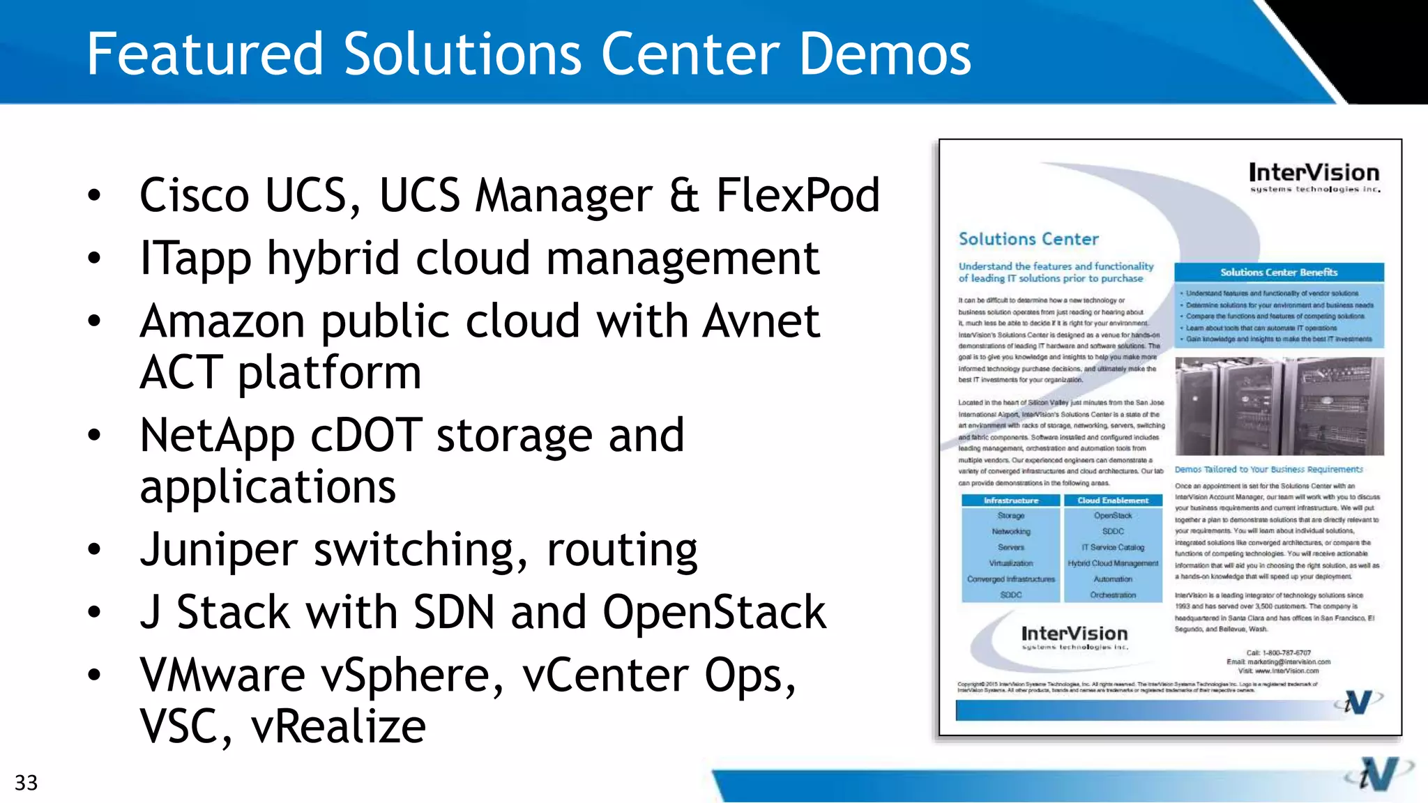 33
• Cisco UCS, UCS Manager & FlexPod
• ITapp hybrid cloud management
• Amazon public cloud with Avnet
ACT platform
• NetApp cDOT storage and
applications
• Juniper switching, routing
• J Stack with SDN and OpenStack
• VMware vSphere, vCenter Ops,
VSC, vRealize
Featured Solutions Center Demos
 