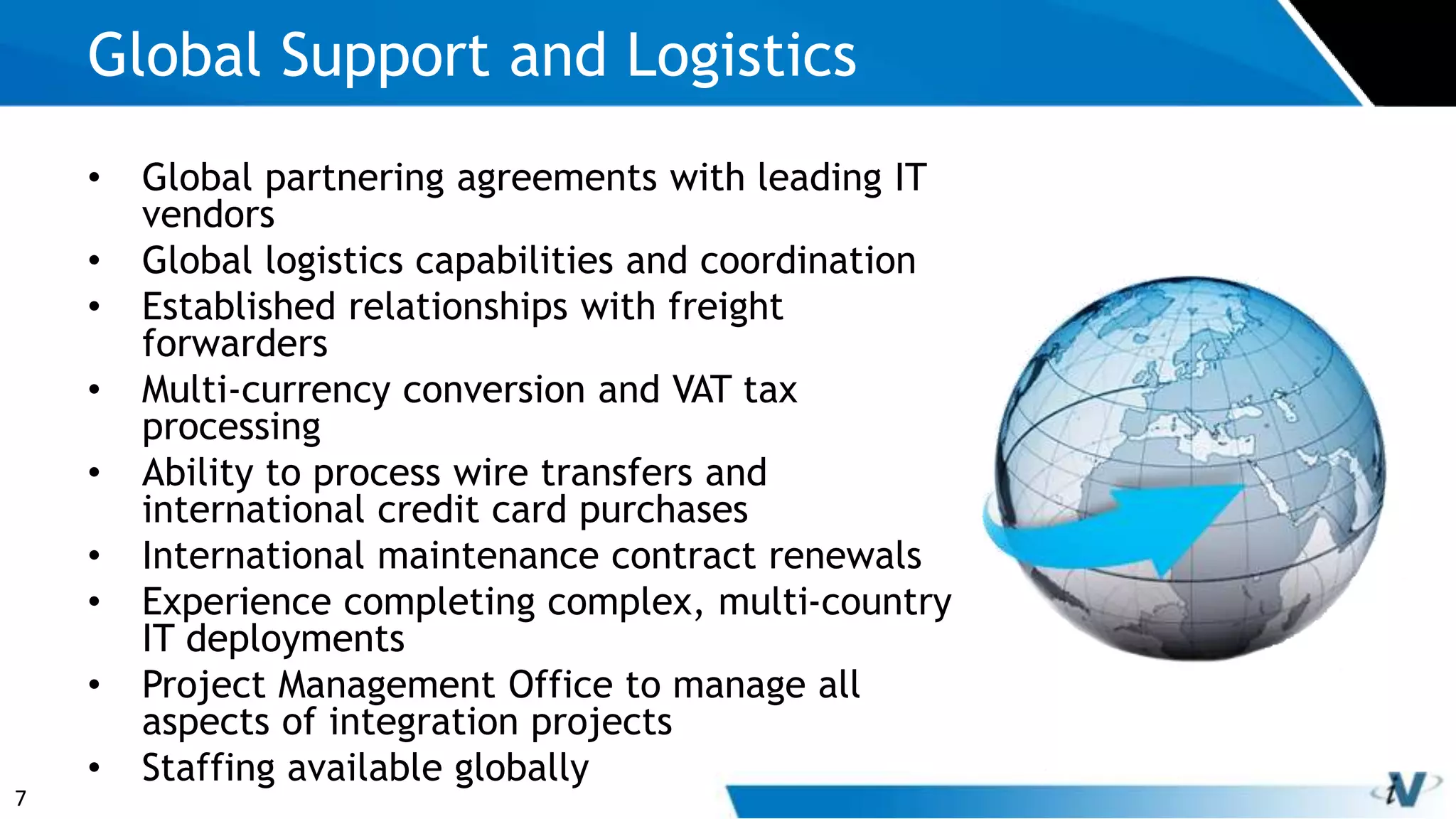 7
Global Support and Logistics
• Global partnering agreements with leading IT
vendors
• Global logistics capabilities and coordination
• Established relationships with freight
forwarders
• Multi-currency conversion and VAT tax
processing
• Ability to process wire transfers and
international credit card purchases
• International maintenance contract renewals
• Experience completing complex, multi-country
IT deployments
• Project Management Office to manage all
aspects of integration projects
• Staffing available globally
 