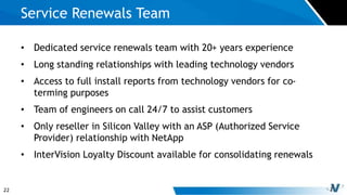 22
• Dedicated service renewals team with 20+ years experience
• Long standing relationships with leading technology vendors
• Access to full install reports from technology vendors for co-
terming purposes
• Team of engineers on call 24/7 to assist customers
• Only reseller in Silicon Valley with an ASP (Authorized Service
Provider) relationship with NetApp
• InterVision Loyalty Discount available for consolidating renewals
Service Renewals Team
 