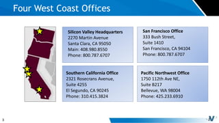 3
Four West Coast Offices
Silicon Valley Headquarters
2270 Martin Avenue
Santa Clara, CA 95050
Main: 408.980.8550
Phone: 800.787.6707
San Francisco Office
333 Bush Street,
Suite 1410
San Francisco, CA 94104
Phone: 800.787.6707
Southern California Office
2321 Rosecrans Avenue,
Suite 4255
El Segundo, CA 90245
Phone: 310.415.3824
Pacific Northwest Office
1750 112th Ave NE,
Suite B217
Bellevue, WA 98004
Phone: 425.233.6910
 