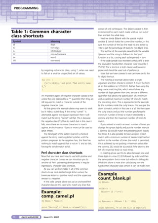 PROGRAMMING
56 LINUX MAGAZINE Issue 22 • 2002
by negating a character class, using ^, when we need
to fail on a small or unspecified set of values:
for (<>) {
/&[^a-z#d]+;/ and print “Bad entity name:
$_”;
}
An important aspect of negative character classes is that
unless they are followed by a ‘*’ quantifier then they are
still required to match a character outside of the
negative character class.
At first glance the example above may seem to work
but it hides a subtle bug. If the string “camel.” is
attempted against the regular expression then it will
match but the string “camel” will fail. This is because
the negative class ([^s]) has to match but in this case it
fails, since there are no more characters to match
against. In this instance * (zero or more can be used to
great effect).
The literal part of the pattern (camel) is checked
against the string matching letter by letter until the
pattern progresses to the negative class, this then has
nothing to match against that is not an ‘s’ and so fails,
forcing the whole match to fail.
Perl character class shortcuts
Now that you have seen how to use both positive and
negative character classes we can introduce you to
another of Perl’s pioneering developments in regular
expressions, character class shortcuts.
As you can see from Table 1, all of the common
shortcuts are back-slashed single letters where the
lowercase letter is a positive match and the uppercase
version is a negative.
In the code sample above we use an anchored Perl
character class (in this case s) to match any lines that
consist of only whitespace. The $blank variable is then
incremented for each match made until we run out of
lines and exit the while loop.
Next we divide $blank with the special implicit
variable $. (which holds the current line number, in this
case the number of the last line read in) and divide by
100 to get the percentage of blank to non-blank lines.
The last line of the example passed both the variable
$percent and the string to follow it to the ‘print’
function as a list, causing each to be printed in turn.
If the code sample was rewritten without the s then
the equivalent handwritten character class would be [
tnrf]. The s shortcut is both clearer and less error
prone and should be used out of preference.
Now that we have covered s we can move on to the
d (digit) shortcut.
The matchip.pl example above takes a single
argument and then checks to confirm if it is in the form
of an IPv4 address (ie 127.0.0.1). Rather than using the
very coarse matching d+, which would allow any
number of digits greater than one, we use a different
quantifier that allows the specification of a minimum
and an optional maximum number of times to match
the preceding atom. This is represented in the example
by the numbers inside the curly braces. First we give the
atom to match; which in this case is a d. We then open
the curly braces and put the number specifying the
minimum number of times to match followed by a
comma and then the maximum number of times to
match.
If you wished to match an exact number of times you
change the syntax slightly and put the number without
a comma: {5} would match the preceding atom exactly
five times. It is also possible to have an open ended
match with a minimum number of desired matches but
no limit to the number of times the match is permitted,
this is achieved by not putting a maximum value after
the comma, {3,} would be successful if the atom to the
left of it matched three or more times.
In matchip.pl we use this to allow between one and
three digits in a row ({1,3}) followed by a dot and then
the same pattern thrice more but without a tailing dot.
While this alone is more than satisfactory over the
handwritten character class version it can be made even
Table 1: Common character
class shortcuts
Symbol Meaning
d digit
D non-digit
s whitespace
S non-whitespace
w word
W non-word
Example
count_blank.pl
my $blank;
while(<>) {
$blank++ if /^s*$/;
}
my $percent = ($blank / $. * 100);
print $percent, “% of the file is emptyn”;
Example:
comp_camel.pl
my $book = “camel”;
print “Matchn” if $book =~ m/camel[^s]/;
 