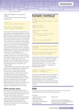 PROGRAMMING
57LINUX MAGAZINEIssue 22 • 2002
simpler with the application of grouping and a
quantifier:
We can change the line containing the regular
expression from:
if ($ip =~
/^d{1,3}.d{1,3}.d{1,3}.d{1,3}$/) {
#Full program is in matchip_group.pl
if ($ip =~ /^d{1,3}(.d{1,3}){3}$/) {
And now, rather than repeating the digit matches, we
put the pattern inside grouping parentheses so that the
attempted match for the literal dot and the one to three
digits is a single atom and then apply the curly quantifier
so that it must match three times. This makes the regex
more compact and easier to grasp as you only need to
work out what the one match does and then repeat it.
We next move on to the last of the common shortcut
classes, w. The shortcut for word is slightly different
from what you may expect as it covers the characters
that would often be considered tokens in a programm-
ing language rather real words. It covers the range of [a-
zA-Z0-9_] (lower and uppercase letters, digits and the
underscore), the most notable absence is -.
If you wish to match a string if it only contains
alphabetic characters then you will need to use either
the handwritten character class [a-zA-Z], the slightly
more complex [^Wd_], which matches only
alphabetics, or use the POSIX [:alpha:] which has the
(possible) benefit of understanding locale settings
(see perldoc perllocale for more details on this
complex subject).
While the above code snippets are enough to put you
along the path of working with words, strings and w
there are some more thorny aspects involved in
matching words in real text. Many words have
punctuation characters in them that make matching
more difficult than you would at first expect. For
example words with apostrophes require additional
effort, fortunately Perl provides features such as words
boundaries to simplify this kind of task but that is
beyond the scope of this introduction to regular
expressions. Never fear though, we will return to cover
them in the near future (or you can look up the
suggestion in perldoc perlre if you just can’t wait).
POSIX character classes
Now we have covered character classes and Perl’s
common shortcut character classes we can give a brief
overview of the last type of character classes you may
see in Perl code; the POSIX character class.
POSIX is a set of standards that dictate how, among
other things, interfaces should be presented to allow
easier porting of applications from one POSIX
compatible system to another. POSIX has its own
character class notation that in Perl is used only when
creating character classes.
#This checks if book is a string of characters
and numbers
my $book =~ /^[[:alpha:][:digit:]]+$/; # valid
#This looks like it should match empty lines
my $book =~ /^[:space:]*$/; # invalid
The second line of code in the example fails because the
[:space:] is being used as a character class rather than
used inside a character class. Perl’s regular expression
engine interprets the pattern as a character class
containing the characters “:” “s” “p” “a” “c” and “e”
while ignoring the duplicated “:”. The pattern you
probably intended to use is:
# valid, note the double ‘[[‘ and ‘]]’
my $book =~ /^[[:space:]]*$/;
This article has introduced the more common aspects of
regular expressions. It is by no means an exhaustive
guide though, given that Perl and its regular expressions
are syntactically rich and offer an abundance of
alternative methods, such as positive and negative look-
aheads that are useful tools but destined for coverage in
the future.
Example: matchip.pl
#Check that an argument has been provided. if
not exit.
die “usage: match_ip.pl <ip address>n” unless
$ARGV[0];
#Remove the newline
chomp(my $ip = shift);
#Try and match an IP Address.
if ($ip =~
/^d{1,3}.d{1,3}.d{1,3}.d{1,3}$/) {
print “$ip seems validn”;
}
else {
print “$ip is not a valid ipn”;
}
Info
You may want to continue your studies and if so, to assist you, here are a few
invaluable references on the topic of regular expressions.
Perl regular
expressions documentation perldoc perlre
Mastering Regular
Expressions (2nd Ed) http://www.oreilly.com/catalog/regex2/
Sed and Awk Pocket Reference http://www.oreilly.com/catalog/sedawkrepr2/
Japhy’s Regex Book http://japhy.perlmonk.org/book/
 