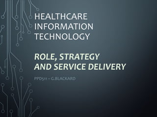 HEALTHCARE
INFORMATION
TECHNOLOGY
ROLE, STRATEGY
AND SERVICE DELIVERY
PPD511 – G.BLACKARD
 